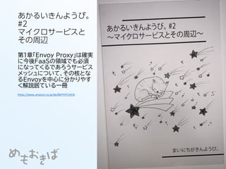 あかるいきんようび。
#2
マイクロサービスと
その周辺
第1章「Envoy Proxy」は確実
に今後FaaSの領域でも必須
になってくるであろうサービス
メッシュについて、その核とな
るEnvoyを中心に分かりやす
く解説居ている一冊
https://www.amazon.co.jp/dp/B07HYC1HLN
 