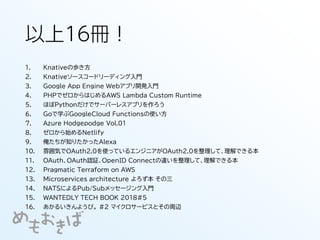 以上16冊！
1. Knativeの歩き方
2. Knativeソースコードリーディング入門
3. Google App Engine Webアプリ開発入門
4. PHPでゼロからはじめるAWS Lambda Custom Runtime
5. ほぼPythonだけでサーバーレスアプリを作ろう
6. Goで学ぶGoogleCloud Functionsの使い方
7. Azure Hodgepodge Vol.01
8. ゼロから始めるNetlify
9. 俺たちが知りたかったAlexa
10. 雰囲気でOAuth2.0を使っているエンジニアがOAuth2.0を整理して、理解できる本
11. OAuth、OAuth認証、OpenID Connectの違いを整理して、理解できる本
12. Pragmatic Terraform on AWS
13. Microservices architecture よろず本 その三
14. NATSによるPub/Subメッセージング入門
15. WANTEDLY TECH BOOK 2018#5
16. あかるいきんようび。 #2 マイクロサービスとその周辺
 