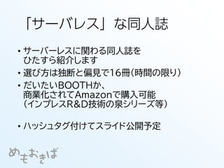 「サーバレス」な同人誌
• サーバーレスに関わる同人誌を
ひたすら紹介します
• 選び方は独断と偏見で16冊（時間の限り）
• だいたいBOOTHか、
商業化されてAmazonで購入可能
（インプレスR&D技術の泉シリーズ等）
• ハッシュタグ付けてスライド公開予定
 