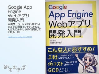 Google App
Engine
Webアプリ
開発入門
元祖サーバーレスのGAEのい
まどきの開発を、イラストもふ
んだんに分かりやすく解説して
くれる一冊
https://castaneai.booth.pm/items/1287245
 