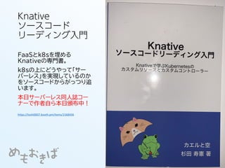 Knative
ソースコード
リーディング入門
FaaSとk8sを埋める
Knativeの専門書。
k8sの上にどうやって「サー
バーレス」を実現しているのか
をソースコードからがっつり追
います。
本日サーバーレス同人誌コー
ナーで作者自ら本日頒布中！
https://toshi0607.booth.pm/items/1568456
 