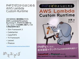 PHPでゼロからはじめる
AWS Lambda
Custom Runtime
2018年末に提供開始された
AWS LambdaのCustom
Runtimeで、PHPやその様々な
フレームワークを実際に動かしてみ
た検証結果を紹介
• Slim Framework 3
• CodeIgniter
• CakePHP3
• Yii Framework
• Laravel
• Phalcon
https://morinomiyakono.booth.pm/items/1303123
 
