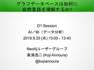 グラフデータベースは如何に
自然言語を理解するか?
D1 Session
AI／BI（データ分析）
2019.9.25 (水) 13:00 - 13:40
Neo4jユーザーグループ
案浦浩二 (Koji Annoura)
@kojiannoura
 