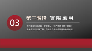 03 如何增加對自己的「好習慣」，我們借助《原子習慣》
書中提到的知識工具，引導我們規劃好習慣的知識架構
第三階段 實 際 應 用
 