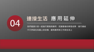 04 我們邀請大家一起進行實踐與應用，把讀書會的學習成果，進行連結
不只停留在知識上的收穫，還有應用到工作與生活上
連接生活 應 用 延 伸
 