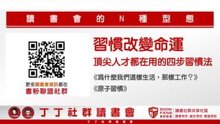《為什麼我們這樣生活，那樣工作？》
習慣改變命運
頂尖人才都在用的四步習慣法
《原子習慣》
讀 書 會 的 N 種 型 態
更多讀書會資訊都在
書粉聯盟社群
讀書社群共享社區
讀書有伴 處世有知 豐盛有粉
丁 丁 社 群 讀 書 會
丁 丁 社 群 讀 書 會
 