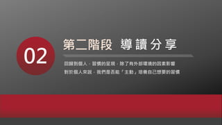 02 回歸到個人，習慣的呈現，除了有外部環境的因素影響
對於個人來說，我們是否能「主動」培養自己想要的習慣
第二階段 導 讀 分 享
 