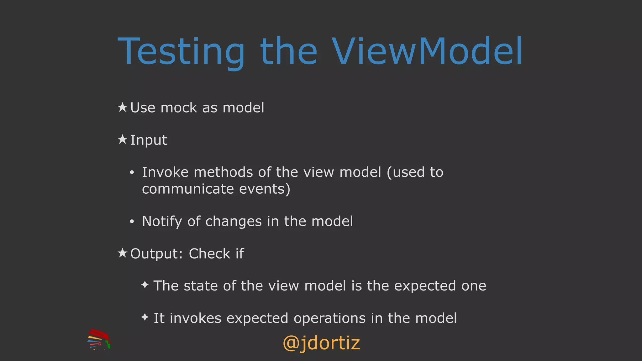@jdortiz
Testing the ViewModel
★ Use mock as model
★ Input
• Invoke methods of the view model (used to
communicate events)
• Notify of changes in the model
★ Output: Check if
✦ The state of the view model is the expected one
✦ It invokes expected operations in the model
 