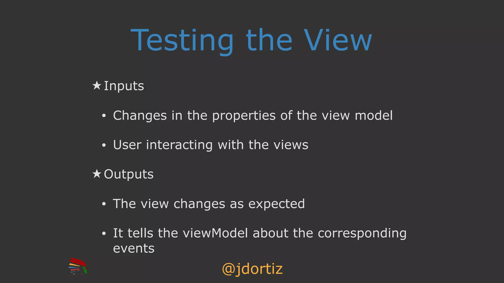 @jdortiz
Testing the View
★ Inputs
• Changes in the properties of the view model
• User interacting with the views
★ Outputs
• The view changes as expected
• It tells the viewModel about the corresponding
events
 