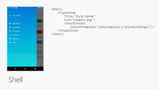 Shell
<Shell>
<FlyoutItem
Title="Style Guide"
Icon="Compass.png">
<ShellContent
ContentTemplate="{DataTemplate p:StyleGuidePage}"/>
</FlyoutItem>
</Shell>
 