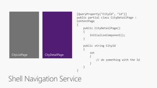 Shell Navigation Service
[QueryProperty("CityId", "id")]
public partial class CityDetailPage :
ContentPage
{
public CityDetailPage()
{
InitializeComponent();
}
public string CityId
{
set
{
// do something with the Id
}
}
}
 