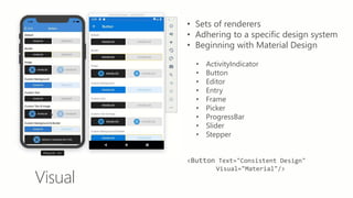Visual
• Sets of renderers
• Adhering to a specific design system
• Beginning with Material Design
• ActivityIndicator
• Button
• Editor
• Entry
• Frame
• Picker
• ProgressBar
• Slider
• Stepper
<Button Text="Consistent Design"
Visual="Material"/>
 