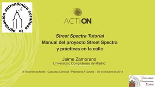Street Spectra Tutorial
Manual del proyecto Street Spectra
y prácticas en la calle
Jaime Zamorano
Universidad Complutense de Madrid
II Encontro da Noite - Casa das Ciencias / Planetario A Coruña – 26 de octubre de 2019
 