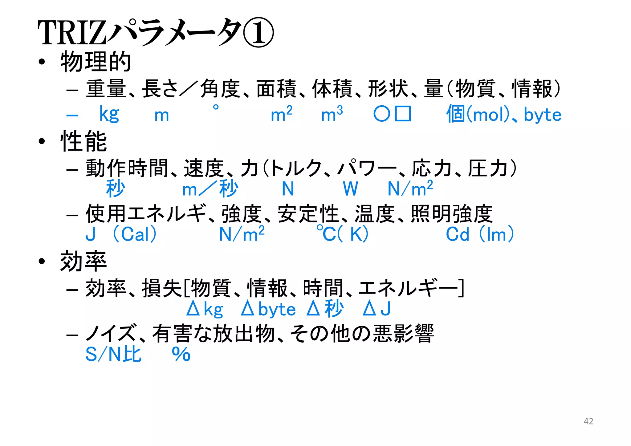 TRIZパラメータ①
• 物理的
– 重量、長さ／角度、面積、体積、形状、量（物質、情報）
– ㎏ m ° m2 m3 〇□ 個(mol)、byte
• 性能
– 動作時間、速度、力（トルク、パワー、応力、圧力）
秒 m／秒 N W N/m2
– 使用エネルギ、強度、安定性、温度、照明強度
J （Cal） N/m2 ℃( K) Cd （lm）
• 効率
– 効率、損失[物質、情報、時間、エネルギー]
Δkg Δbyte Δ秒 ΔJ
– ノイズ、有害な放出物、その他の悪影響
S/N比 ％
42
 