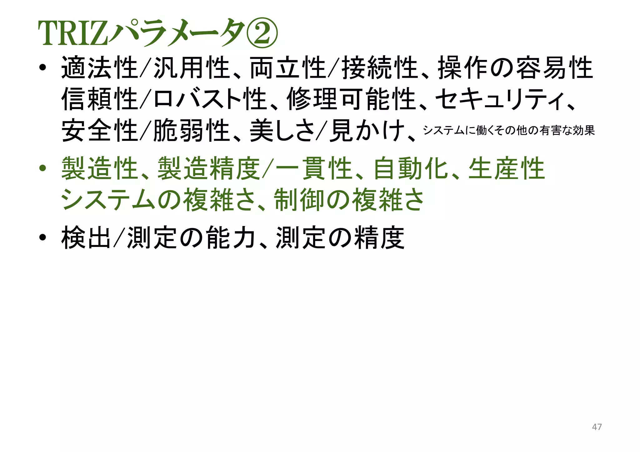 TRIZパラメータ②
• 適法性/汎用性、両立性/接続性、操作の容易性
信頼性/ロバスト性、修理可能性、セキュリティ、
安全性/脆弱性、美しさ/見かけ、システムに働くその他の有害な効果
• 製造性、製造精度/一貫性、自動化、生産性
システムの複雑さ、制御の複雑さ
• 検出/測定の能力、測定の精度
47
 