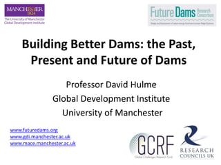 Building Better Dams: the Past,
Present and Future of Dams
Professor David Hulme
Global Development Institute
University of Manchester
www.futuredams.org
www.gdi.manchester.ac.uk
www.mace.manchester.ac.uk
 