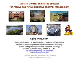 Spectral Control of Infrared Emission
for Passive and Active Radiative Thermal Management
Research Seminar at National Tsing Hua University
Hsinchu, Taiwan, October 28, 2019
Liping Wang, Ph.D.
Associate Professor in Mechanical and Aerospace Engineering
Director of Nano-Engineered Thermal Radiation Laboratory
School for Engineering of Matter, Transport & Energy
Arizona State University, Tempe, AZ USA
http://faculty.engineering.asu.edu/lpwang
Email: liping.wang@asu.edu
 