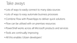 • Lots of ways to easily connect to many data sources
• Lots of ways to easy automate business processes
• Combine Flow with PowerApps to deliver quick solutions
• Flow can be utilised with on premises resources
• PowerShell works across all Microsoft products and services
• Tools are continually improving
• All this enables ‘citizen developers’
 