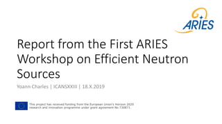 Report from the First ARIES
Workshop on Efficient Neutron
Sources
Yoann Charles | ICANSXXIII | 18.X.2019
This project has received funding from the European Union's Horizon 2020
research and innovation programme under grant agreement No 730871.
 