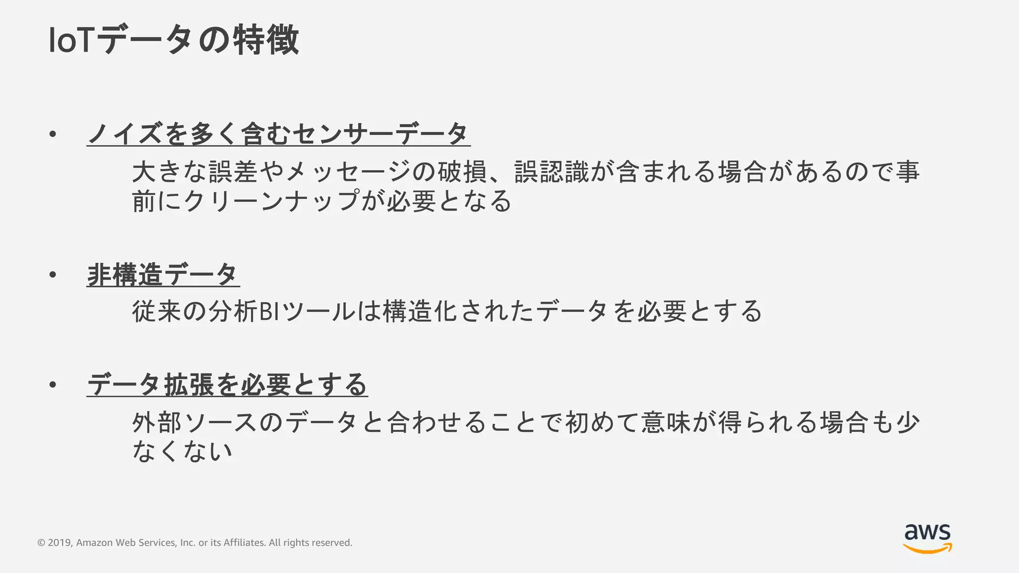 © 2019, Amazon Web Services, Inc. or its Affiliates. All rights reserved.
IoTデータの特徴
• ノイズを多く含むセンサーデータ
大きな誤差やメッセージの破損、誤認識が含まれる場合があるので事
前にクリーンナップが必要となる
• 非構造データ
従来の分析BIツールは構造化されたデータを必要とする
• データ拡張を必要とする
外部ソースのデータと合わせることで初めて意味が得られる場合も少
なくない
 