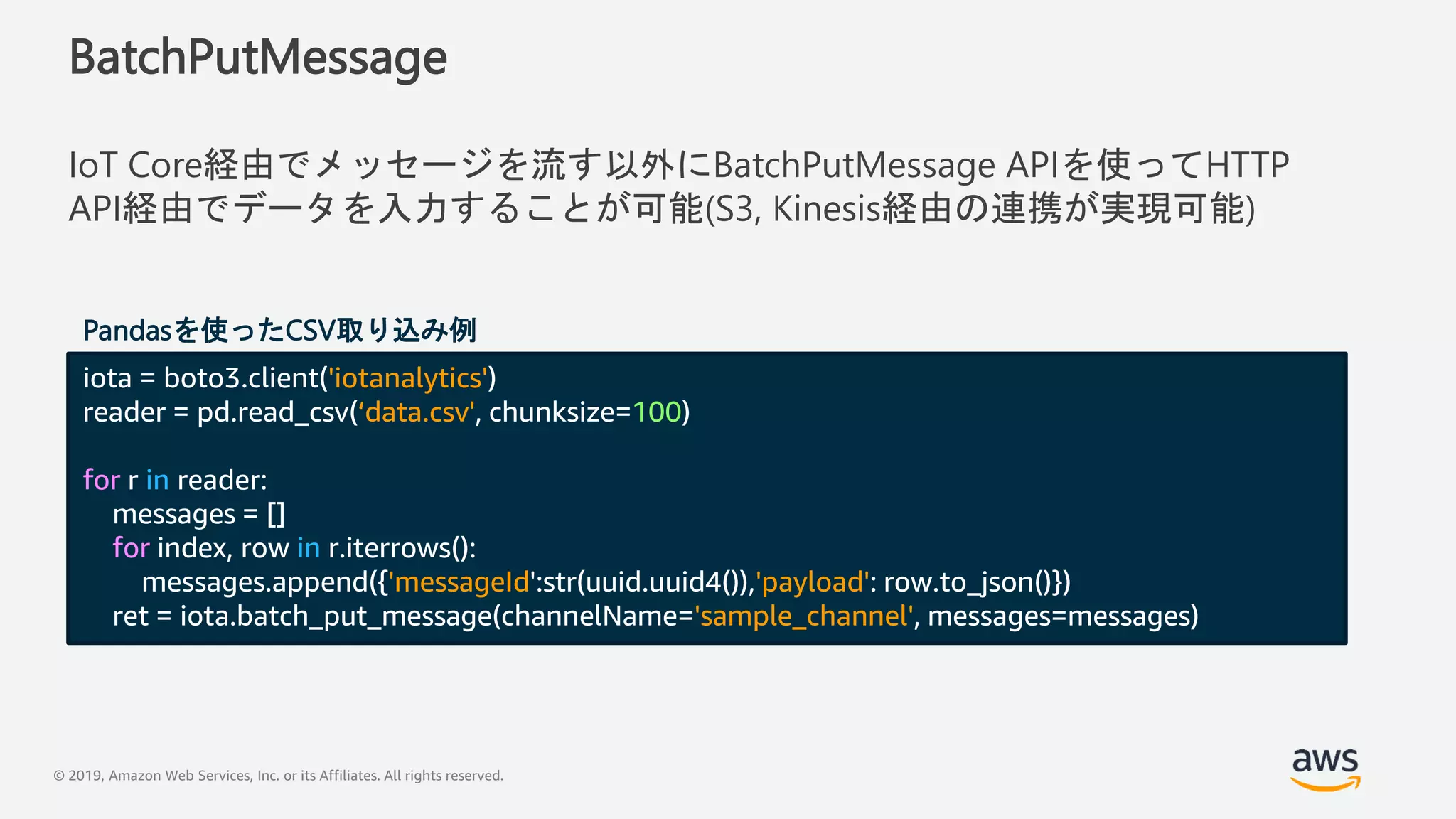 © 2019, Amazon Web Services, Inc. or its Affiliates. All rights reserved.
BatchPutMessage
IoT Core経由でメッセージを流す以外にBatchPutMessage APIを使ってHTTP
API経由でデータを入力することが可能(S3, Kinesis経由の連携が実現可能)
iota = boto3.client('iotanalytics')
reader = pd.read_csv(‘data.csv', chunksize=100)
for r in reader:
messages = []
for index, row in r.iterrows():
messages.append({'messageId':str(uuid.uuid4()),'payload': row.to_json()})
ret = iota.batch_put_message(channelName='sample_channel', messages=messages)
Pandasを使ったCSV取り込み例
 