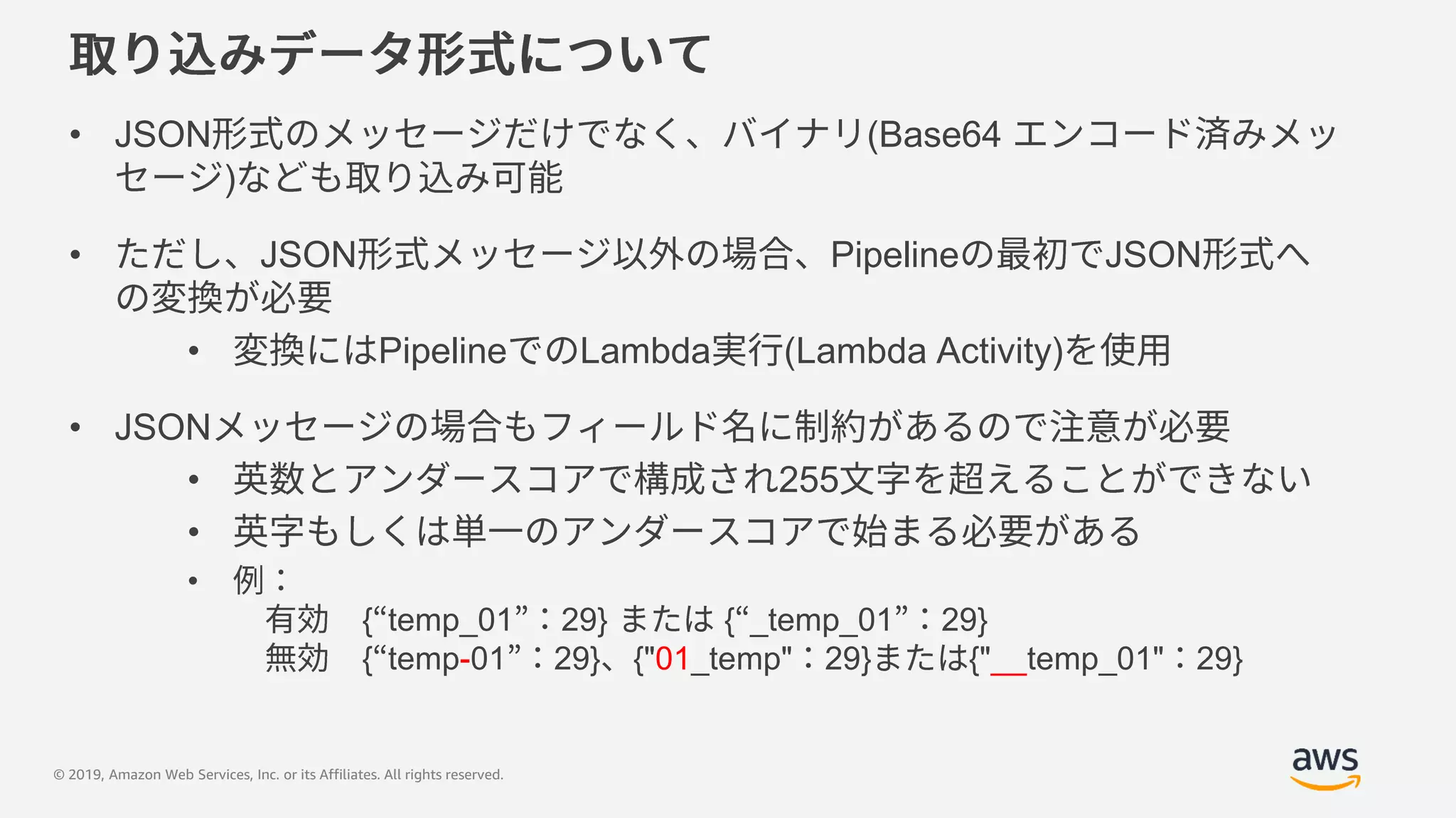 © 2019, Amazon Web Services, Inc. or its Affiliates. All rights reserved.
• JSON (Base64
)
• JSON Pipeline JSON
• Pipeline Lambda (Lambda Activity)
• JSON
• 255
•
•
{ temp_01 29} { _temp_01 29}
{ temp-01 29} {"01_temp" 29} {"__temp_01" 29}
 