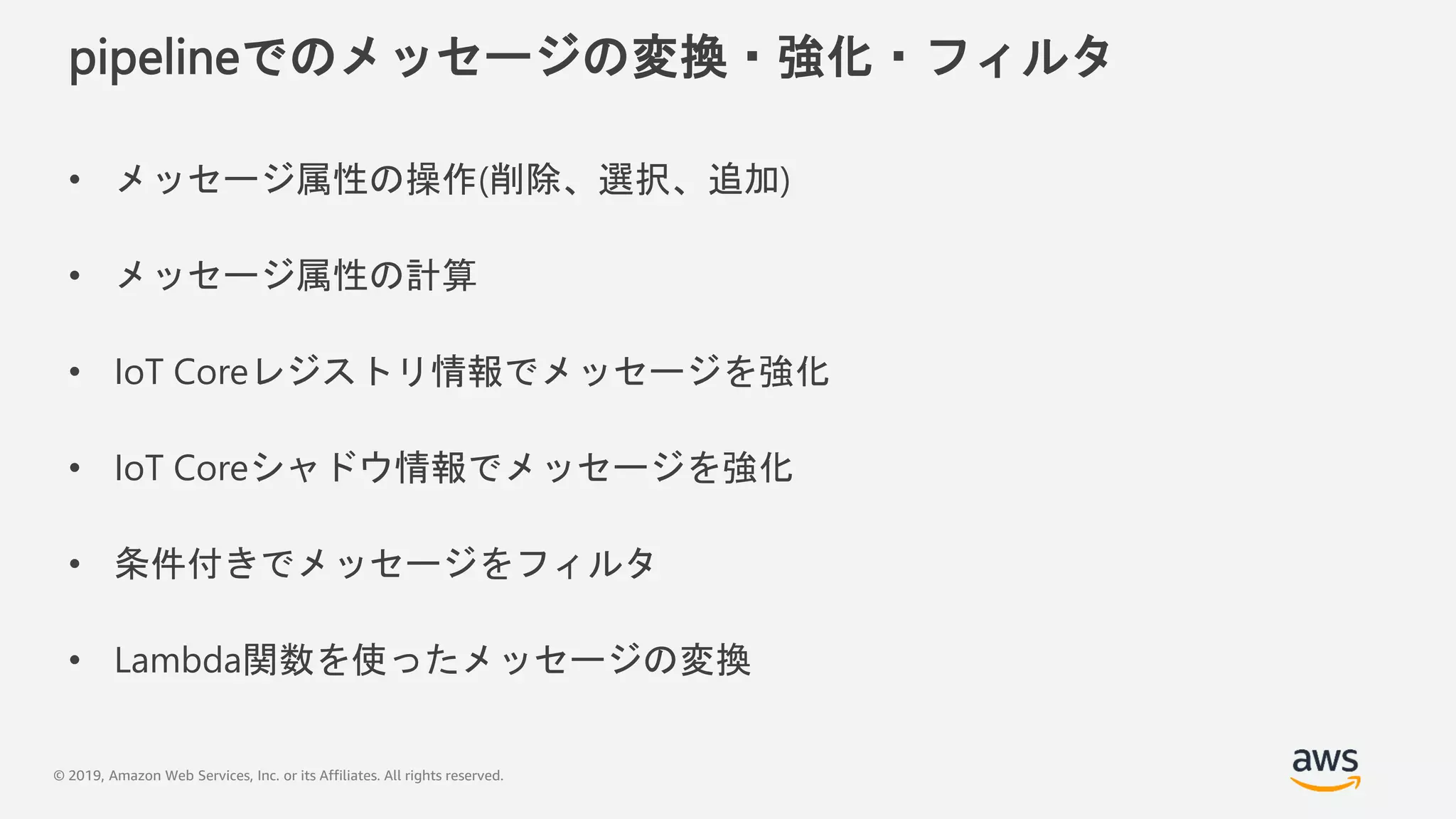 © 2019, Amazon Web Services, Inc. or its Affiliates. All rights reserved.
pipelineでのメッセージの変換・強化・フィルタ
• メッセージ属性の操作(削除、選択、追加)
• メッセージ属性の計算
• IoT Coreレジストリ情報でメッセージを強化
• IoT Coreシャドウ情報でメッセージを強化
• 条件付きでメッセージをフィルタ
• Lambda関数を使ったメッセージの変換
 