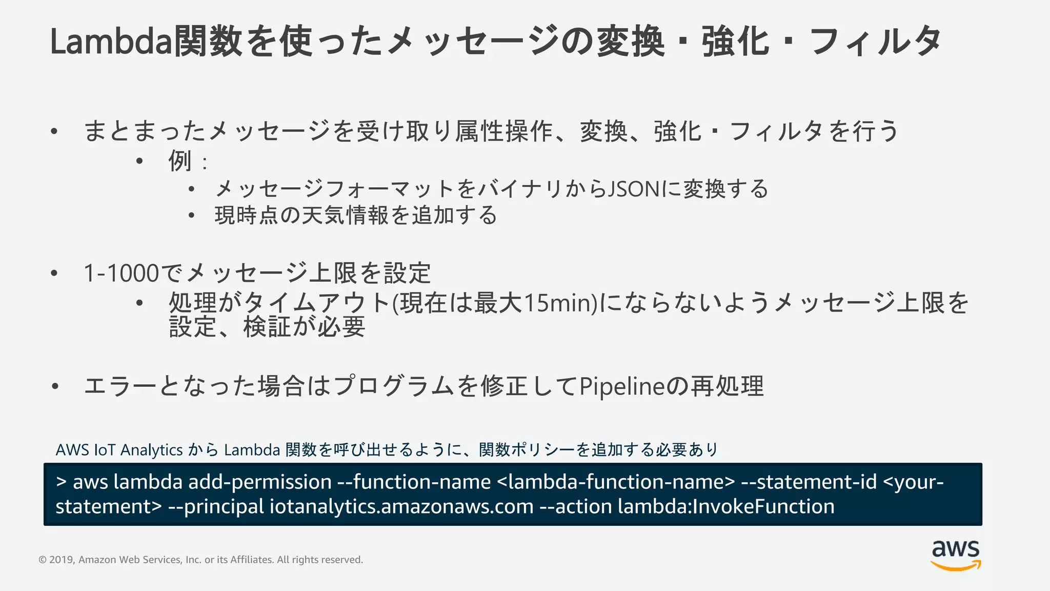 © 2019, Amazon Web Services, Inc. or its Affiliates. All rights reserved.
Lambda関数を使ったメッセージの変換・強化・フィルタ
• まとまったメッセージを受け取り属性操作、変換、強化・フィルタを行う
• 例：
• メッセージフォーマットをバイナリからJSONに変換する
• 現時点の天気情報を追加する
• 1-1000でメッセージ上限を設定
• 処理がタイムアウト(現在は最大15min)にならないようメッセージ上限を
設定、検証が必要
• エラーとなった場合はプログラムを修正してPipelineの再処理
> aws lambda add-permission --function-name <lambda-function-name> --statement-id <your-
statement> --principal iotanalytics.amazonaws.com --action lambda:InvokeFunction
AWS IoT Analytics から Lambda 関数を呼び出せるように、関数ポリシーを追加する必要あり
 