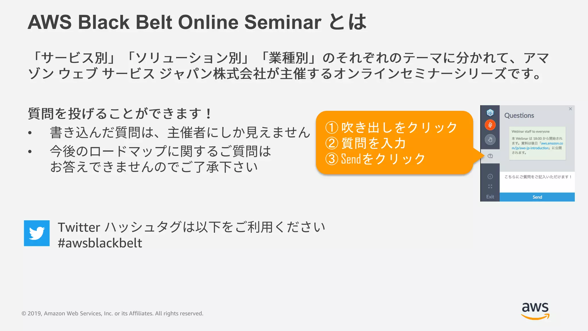 © 2019, Amazon Web Services, Inc. or its Affiliates. All rights reserved.
AWS Black Belt Online Seminar
•
•
① 吹き出しをクリック
② 質問を入力
③ Sendをクリック
Twitter
#awsblackbelt
 