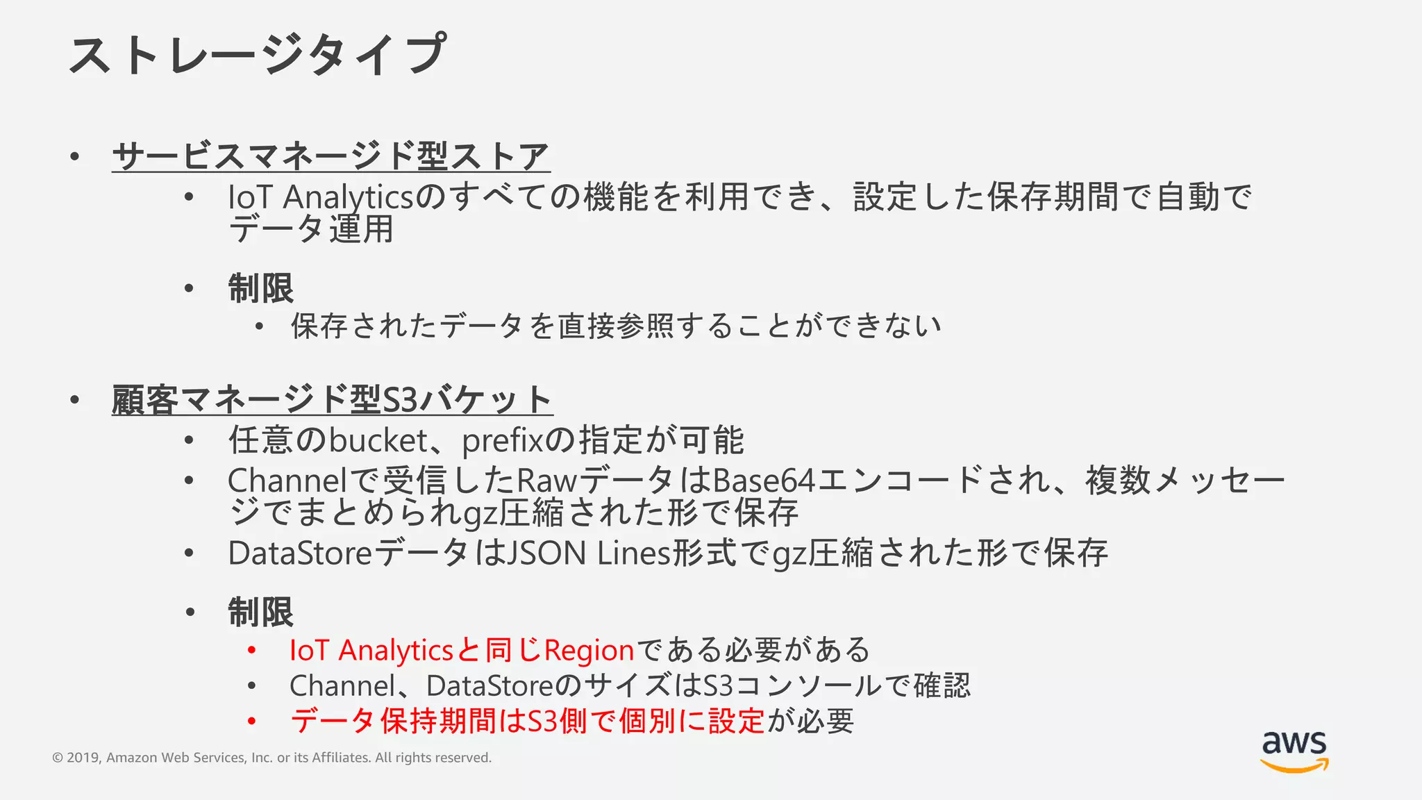 © 2019, Amazon Web Services, Inc. or its Affiliates. All rights reserved.
ストレージタイプ
• サービスマネージド型ストア
• IoT Analyticsのすべての機能を利用でき、設定した保存期間で自動で
データ運用
• 制限
• 保存されたデータを直接参照することができない
• 顧客マネージド型S3バケット
• 任意のbucket、prefixの指定が可能
• Channelで受信したRawデータはBase64エンコードされ、複数メッセー
ジでまとめられgz圧縮された形で保存
• DataStoreデータはJSON Lines形式でgz圧縮された形で保存
• 制限
• IoT Analyticsと同じRegionである必要がある
• Channel、DataStoreのサイズはS3コンソールで確認
• データ保持期間はS3側で個別に設定が必要
 