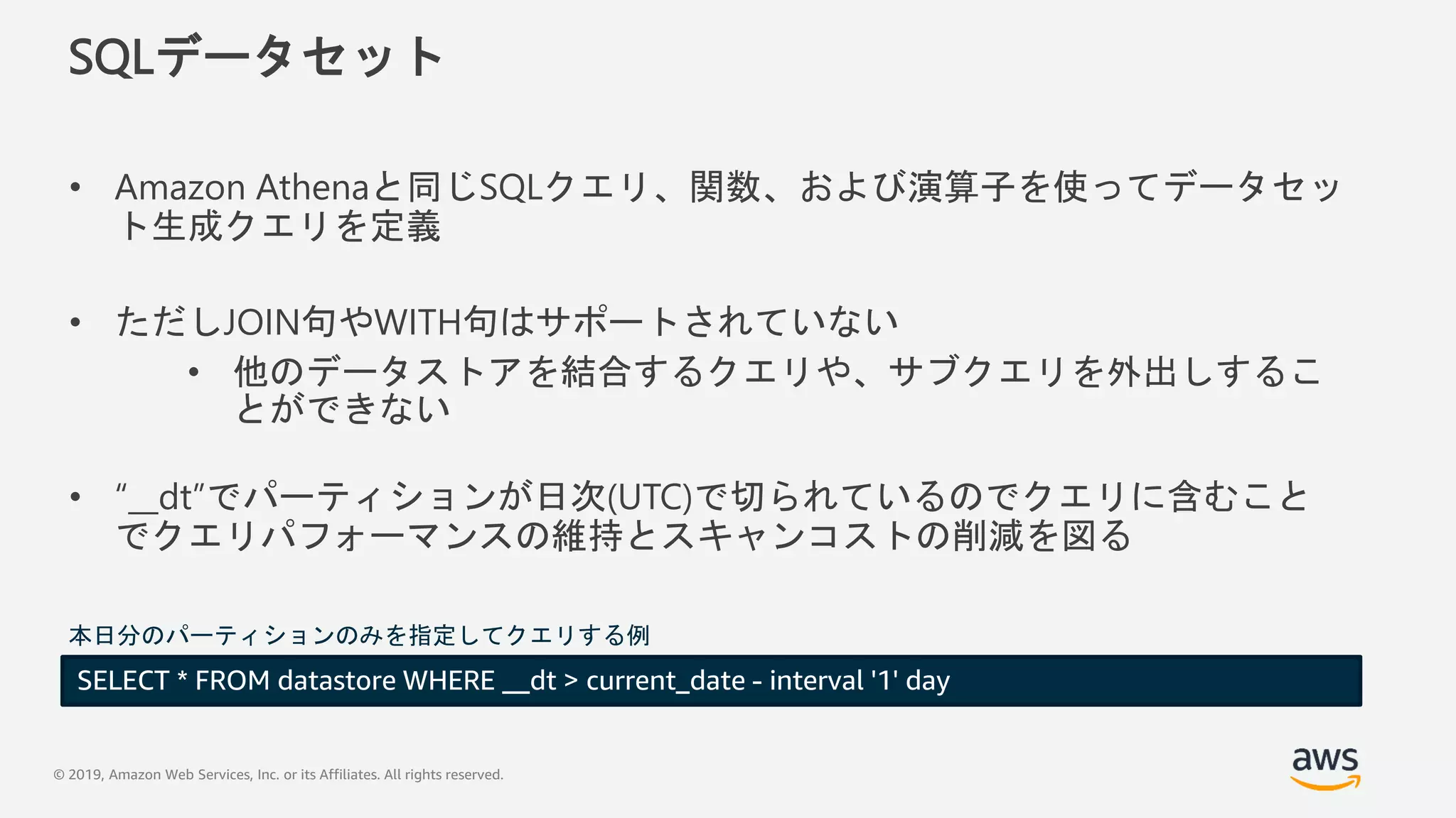 © 2019, Amazon Web Services, Inc. or its Affiliates. All rights reserved.
SQLデータセット
• Amazon Athenaと同じSQLクエリ、関数、および演算子を使ってデータセッ
ト生成クエリを定義
• ただしJOIN句やWITH句はサポートされていない
• 他のデータストアを結合するクエリや、サブクエリを外出しするこ
とができない
• “__dt”でパーティションが日次(UTC)で切られているのでクエリに含むこと
でクエリパフォーマンスの維持とスキャンコストの削減を図る
SELECT * FROM datastore WHERE __dt > current_date - interval '1' day
本日分のパーティションのみを指定してクエリする例
 