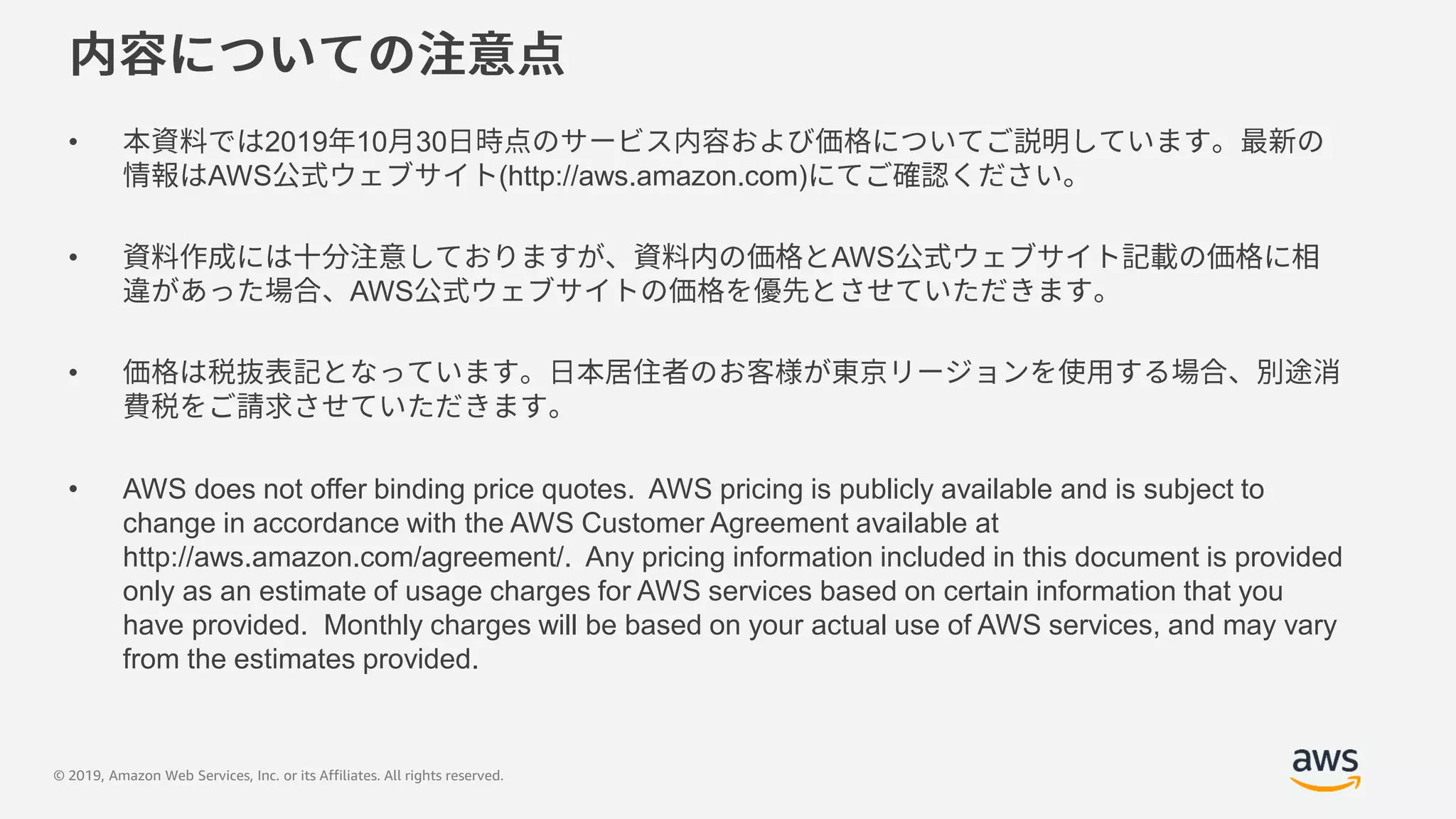© 2019, Amazon Web Services, Inc. or its Affiliates. All rights reserved.
• 2019 10 30
AWS (http://aws.amazon.com)
• AWS
AWS
•
• AWS does not offer binding price quotes. AWS pricing is publicly available and is subject to
change in accordance with the AWS Customer Agreement available at
http://aws.amazon.com/agreement/. Any pricing information included in this document is provided
only as an estimate of usage charges for AWS services based on certain information that you
have provided. Monthly charges will be based on your actual use of AWS services, and may vary
from the estimates provided.
 