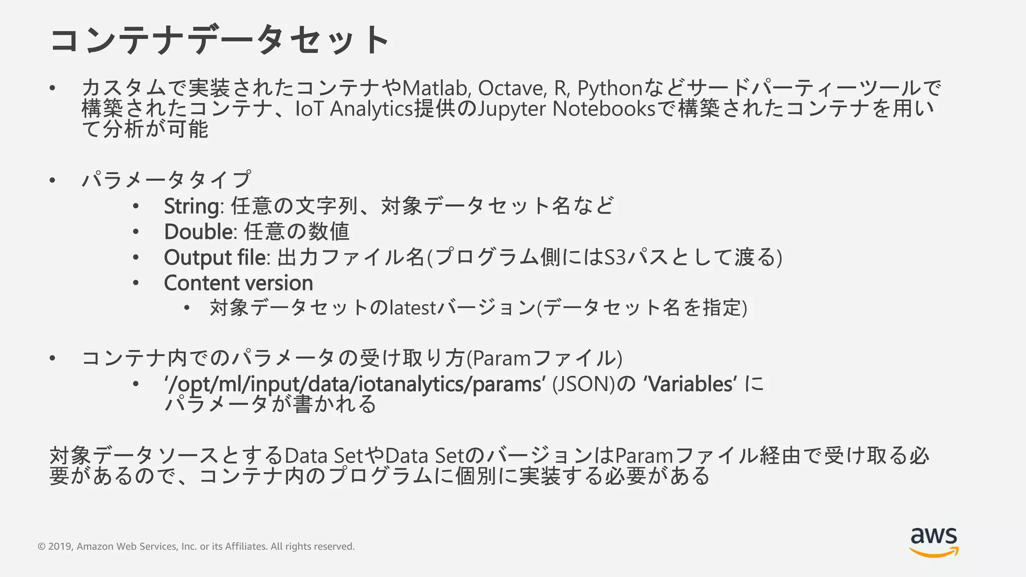 © 2019, Amazon Web Services, Inc. or its Affiliates. All rights reserved.
コンテナデータセット
• カスタムで実装されたコンテナやMatlab, Octave, R, Pythonなどサードパーティーツールで
構築されたコンテナ、IoT Analytics提供のJupyter Notebooksで構築されたコンテナを用い
て分析が可能
• パラメータタイプ
• String: 任意の文字列、対象データセット名など
• Double: 任意の数値
• Output file: 出力ファイル名(プログラム側にはS3パスとして渡る)
• Content version
• 対象データセットのlatestバージョン(データセット名を指定)
• コンテナ内でのパラメータの受け取り方(Paramファイル)
• ‘/opt/ml/input/data/iotanalytics/params’ (JSON)の ‘Variables’ に
パラメータが書かれる
対象データソースとするData SetやData SetのバージョンはParamファイル経由で受け取る必
要があるので、コンテナ内のプログラムに個別に実装する必要がある
 