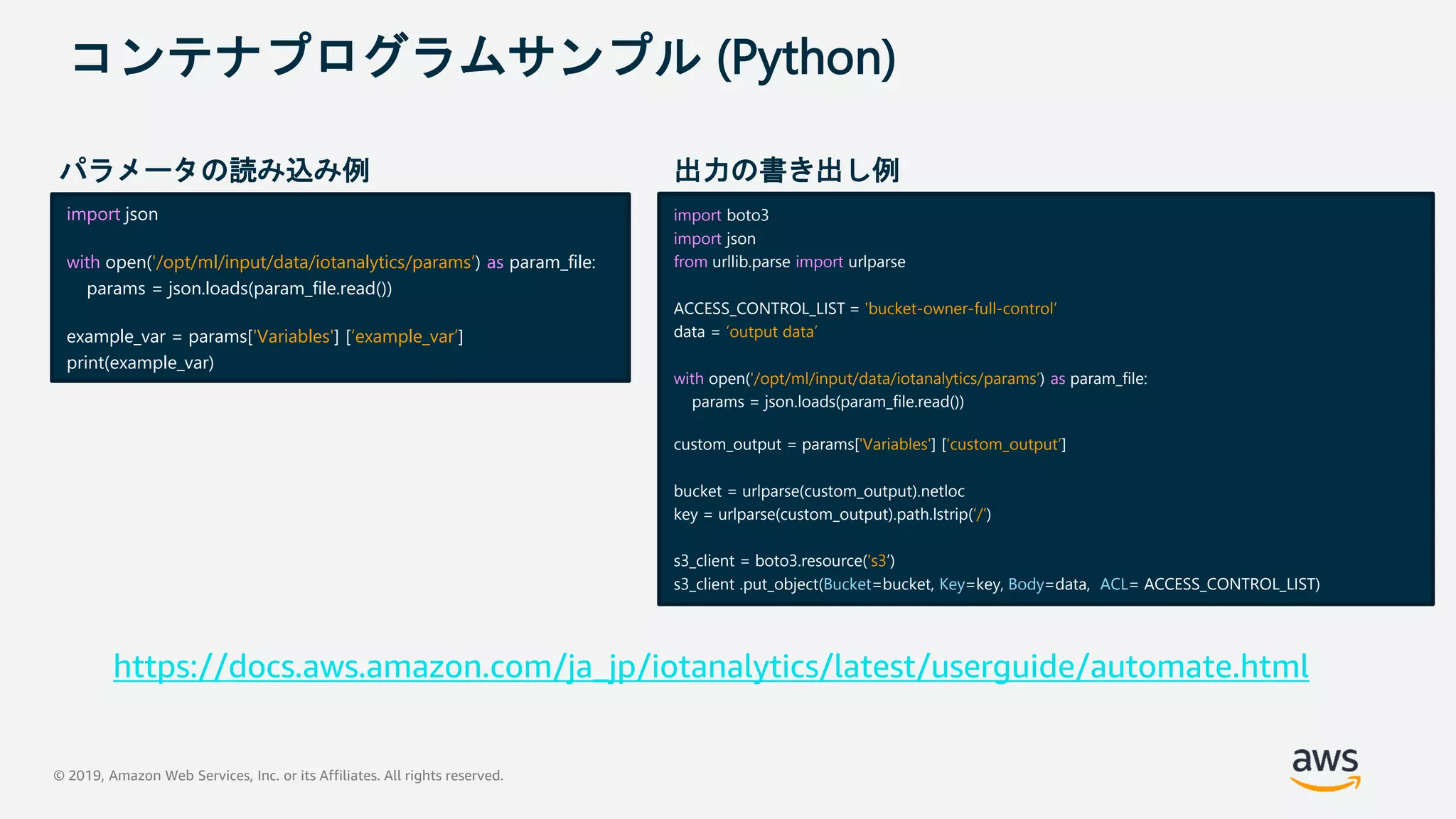 © 2019, Amazon Web Services, Inc. or its Affiliates. All rights reserved.
コンテナプログラムサンプル (Python)
import json
with open('/opt/ml/input/data/iotanalytics/params’) as param_file:
params = json.loads(param_file.read())
example_var = params['Variables'] [‘example_var’]
print(example_var)
import boto3
import json
from urllib.parse import urlparse
ACCESS_CONTROL_LIST = 'bucket-owner-full-control’
data = ‘output data’
with open('/opt/ml/input/data/iotanalytics/params’) as param_file:
params = json.loads(param_file.read())
custom_output = params['Variables'] [‘custom_output’]
bucket = urlparse(custom_output).netloc
key = urlparse(custom_output).path.lstrip(‘/’)
s3_client = boto3.resource('s3’)
s3_client .put_object(Bucket=bucket, Key=key, Body=data, ACL= ACCESS_CONTROL_LIST)
パラメータの読み込み例 出力の書き出し例
https://docs.aws.amazon.com/ja_jp/iotanalytics/latest/userguide/automate.html
 