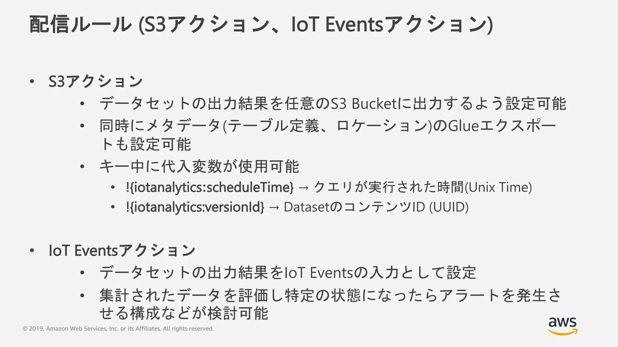 © 2019, Amazon Web Services, Inc. or its Affiliates. All rights reserved.
配信ルール (S3アクション、IoT Eventsアクション)
• S3アクション
• データセットの出力結果を任意のS3 Bucketに出力するよう設定可能
• 同時にメタデータ(テーブル定義、ロケーション)のGlueエクスポー
トも設定可能
• キー中に代入変数が使用可能
• !{iotanalytics:scheduleTime} → クエリが実行された時間(Unix Time)
• !{iotanalytics:versionId} → DatasetのコンテンツID (UUID)
• IoT Eventsアクション
• データセットの出力結果をIoT Eventsの入力として設定
• 集計されたデータを評価し特定の状態になったらアラートを発生さ
せる構成などが検討可能
 