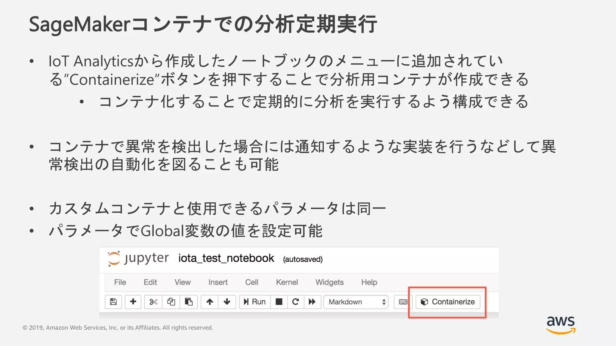 © 2019, Amazon Web Services, Inc. or its Affiliates. All rights reserved.
SageMakerコンテナでの分析定期実行
• IoT Analyticsから作成したノートブックのメニューに追加されてい
る”Containerize”ボタンを押下することで分析用コンテナが作成できる
• コンテナ化することで定期的に分析を実行するよう構成できる
• コンテナで異常を検出した場合には通知するような実装を行うなどして異
常検出の自動化を図ることも可能
• カスタムコンテナと使用できるパラメータは同一
• パラメータでGlobal変数の値を設定可能
 