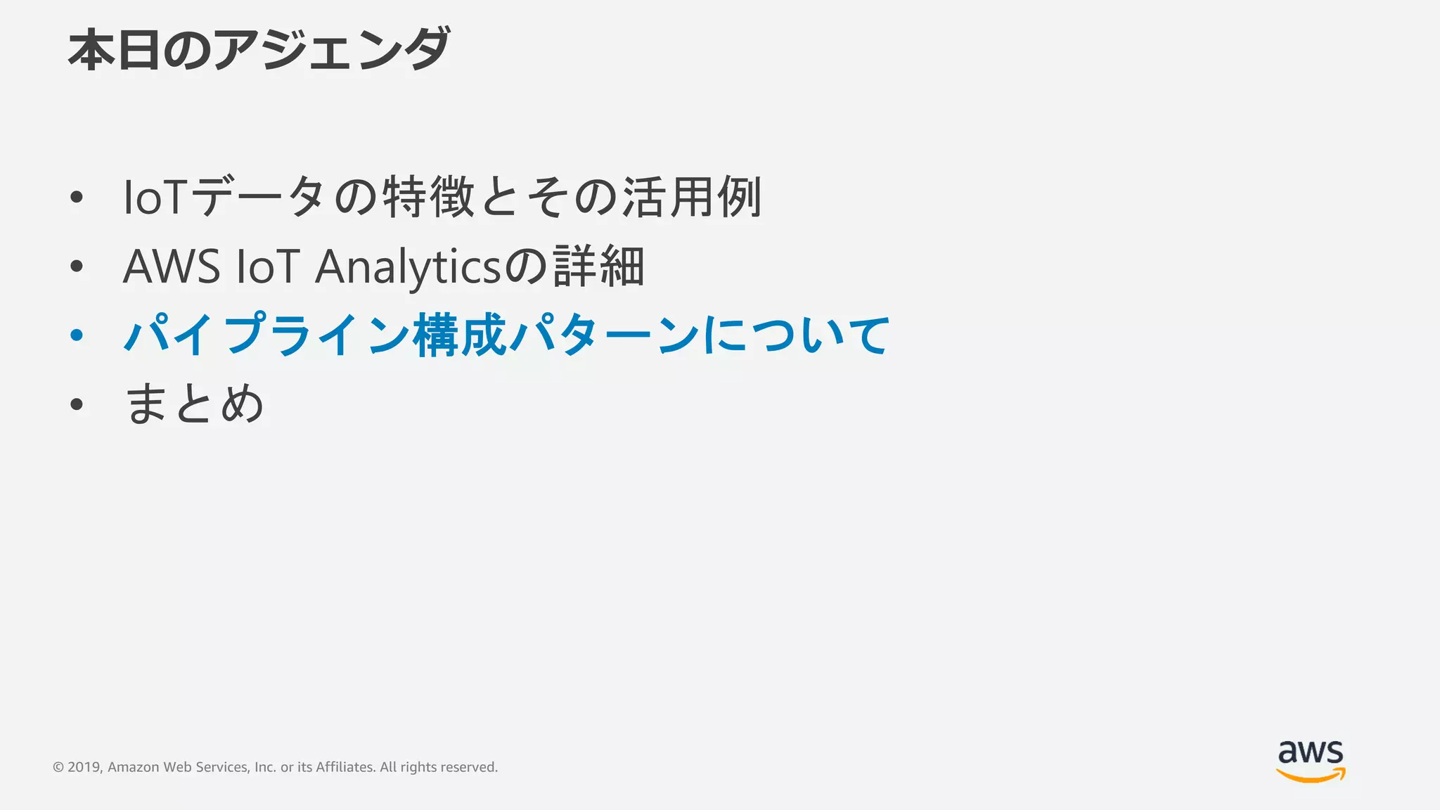 © 2019, Amazon Web Services, Inc. or its Affiliates. All rights reserved.
本日のアジェンダ
• IoTデータの特徴とその活用例
• AWS IoT Analyticsの詳細
• パイプライン構成パターンについて
• まとめ
 