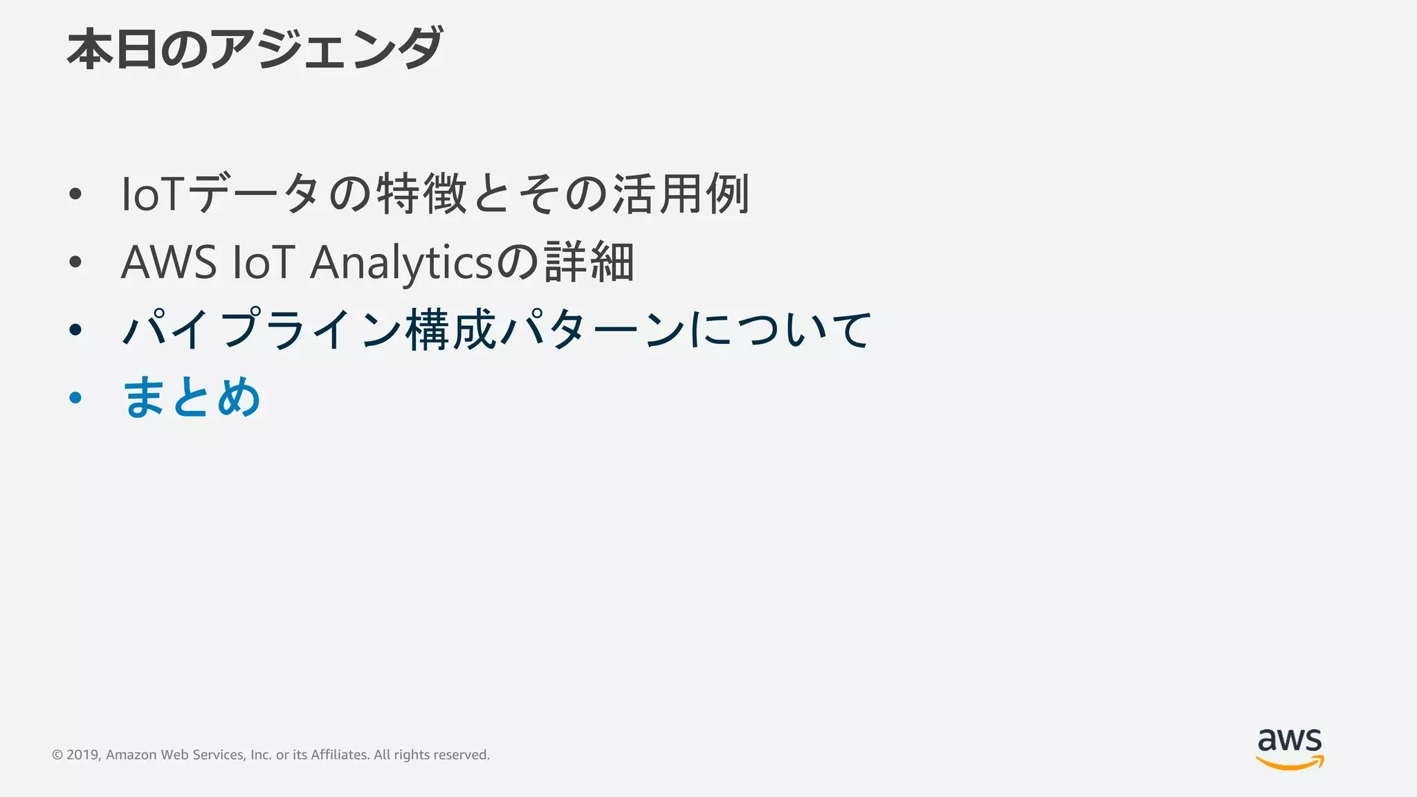 © 2019, Amazon Web Services, Inc. or its Affiliates. All rights reserved.
本日のアジェンダ
• IoTデータの特徴とその活用例
• AWS IoT Analyticsの詳細
• パイプライン構成パターンについて
• まとめ
 