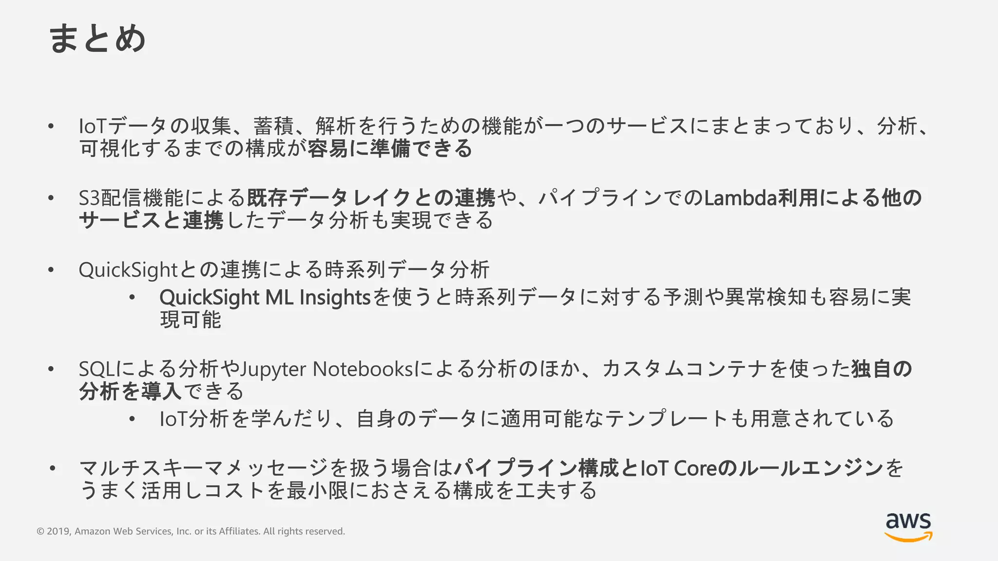 © 2019, Amazon Web Services, Inc. or its Affiliates. All rights reserved.
まとめ
• IoTデータの収集、蓄積、解析を行うための機能が一つのサービスにまとまっており、分析、
可視化するまでの構成が容易に準備できる
• S3配信機能による既存データレイクとの連携や、パイプラインでのLambda利用による他の
サービスと連携したデータ分析も実現できる
• QuickSightとの連携による時系列データ分析
• QuickSight ML Insightsを使うと時系列データに対する予測や異常検知も容易に実
現可能
• SQLによる分析やJupyter Notebooksによる分析のほか、カスタムコンテナを使った独自の
分析を導入できる
• IoT分析を学んだり、自身のデータに適用可能なテンプレートも用意されている
• マルチスキーマメッセージを扱う場合はパイプライン構成とIoT Coreのルールエンジンを
うまく活用しコストを最小限におさえる構成を工夫する
 