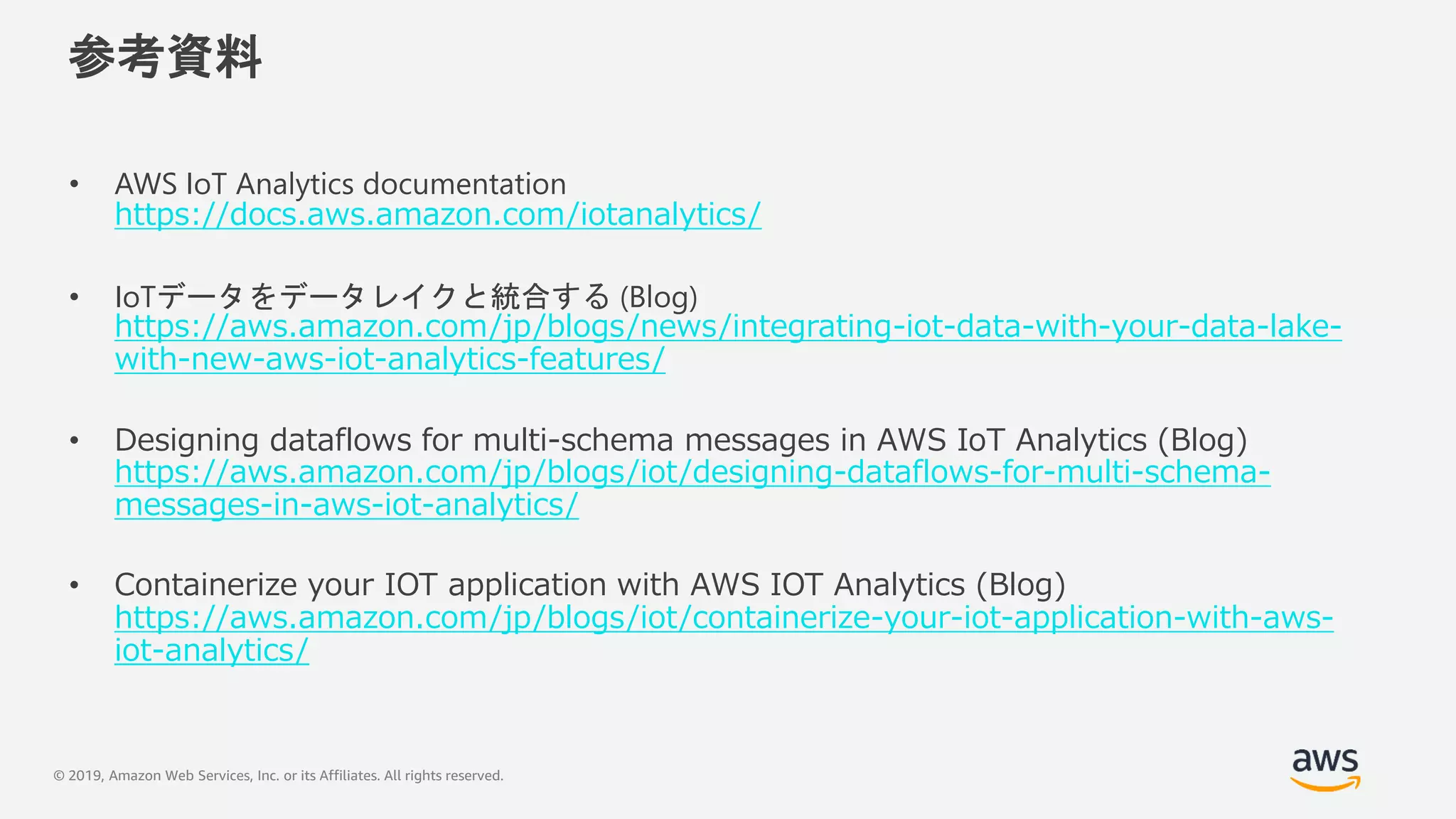 © 2019, Amazon Web Services, Inc. or its Affiliates. All rights reserved.
参考資料
• AWS IoT Analytics documentation
https://docs.aws.amazon.com/iotanalytics/
• IoTデータをデータレイクと統合する (Blog)
https://aws.amazon.com/jp/blogs/news/integrating-iot-data-with-your-data-lake-
with-new-aws-iot-analytics-features/
• Designing dataflows for multi-schema messages in AWS IoT Analytics (Blog)
https://aws.amazon.com/jp/blogs/iot/designing-dataflows-for-multi-schema-
messages-in-aws-iot-analytics/
• Containerize your IOT application with AWS IOT Analytics (Blog)
https://aws.amazon.com/jp/blogs/iot/containerize-your-iot-application-with-aws-
iot-analytics/
 