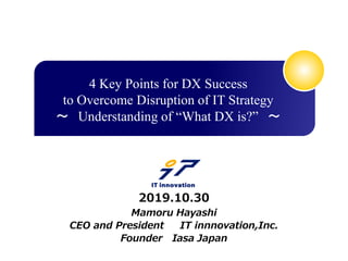 Mamoru Hayashi
CEO and President IT innnovation,Inc.
Founder Iasa Japan
2019.10.30
4 Key Points for DX Success
to Overcome Disruption of IT Strategy
～ Understanding of “What DX is?” ～
 