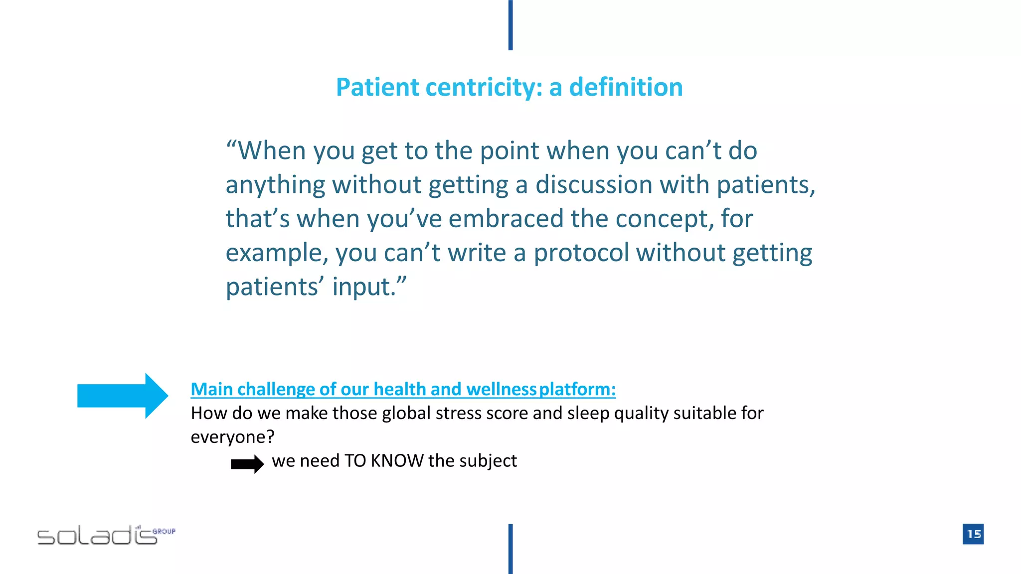 Patient centricity: a definition
“When you get to the point when you can’t do
anything without getting a discussion with patients,
that’s when you’ve embraced the concept, for
example, you can’t write a protocol without getting
patients’ input.”
Main challenge of our health and wellnessplatform:
How do we make those global stress score and sleep quality suitable for
everyone?
we need TO KNOW the subject
 
