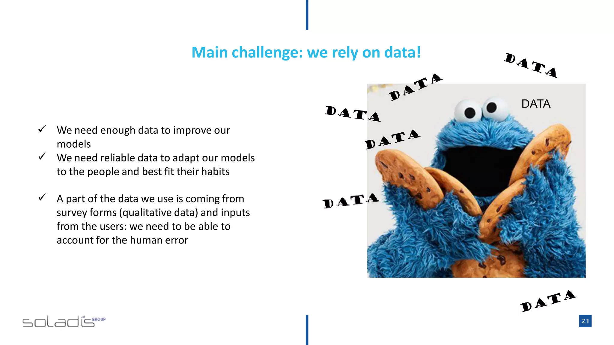 Main challenge: we rely on data!
DATA
 We need enough data to improve our
models
 We need reliable data to adapt our models
to the people and best fit their habits
 A part of the data we use is coming from
survey forms (qualitative data) and inputs
from the users: we need to be able to
account for the human error
 