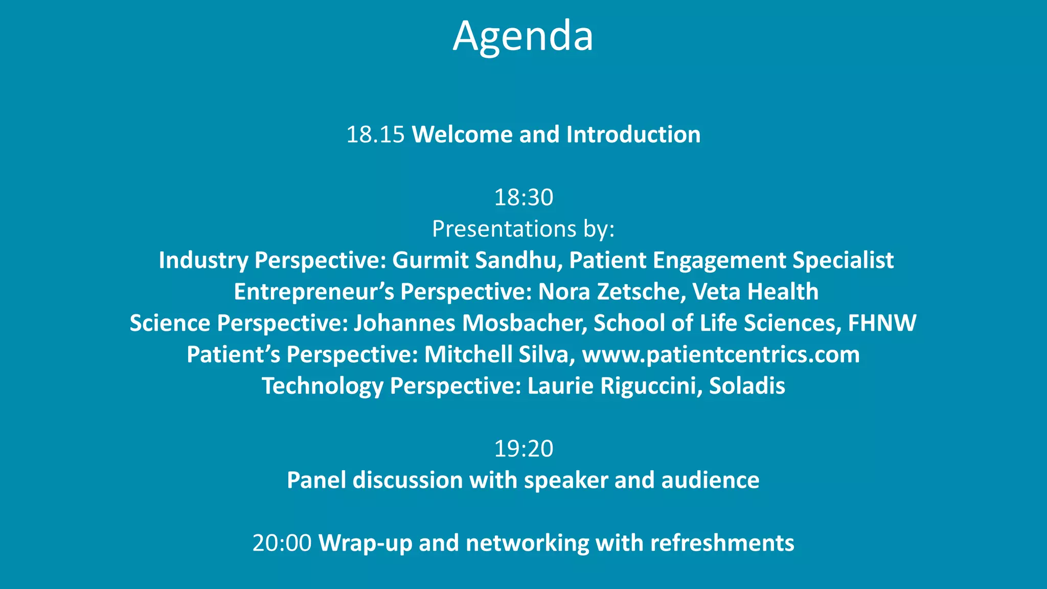 Agenda
18.15 Welcome and Introduction
18:30
Presentations by:
Industry Perspective: Gurmit Sandhu, Patient Engagement Specialist
Entrepreneur’s Perspective: Nora Zetsche, Veta Health
Science Perspective: Johannes Mosbacher, School of Life Sciences, FHNW
Patient’s Perspective: Mitchell Silva, www.patientcentrics.com
Technology Perspective: Laurie Riguccini, Soladis
19:20
Panel discussion with speaker and audience
20:00 Wrap-up and networking with refreshments
 