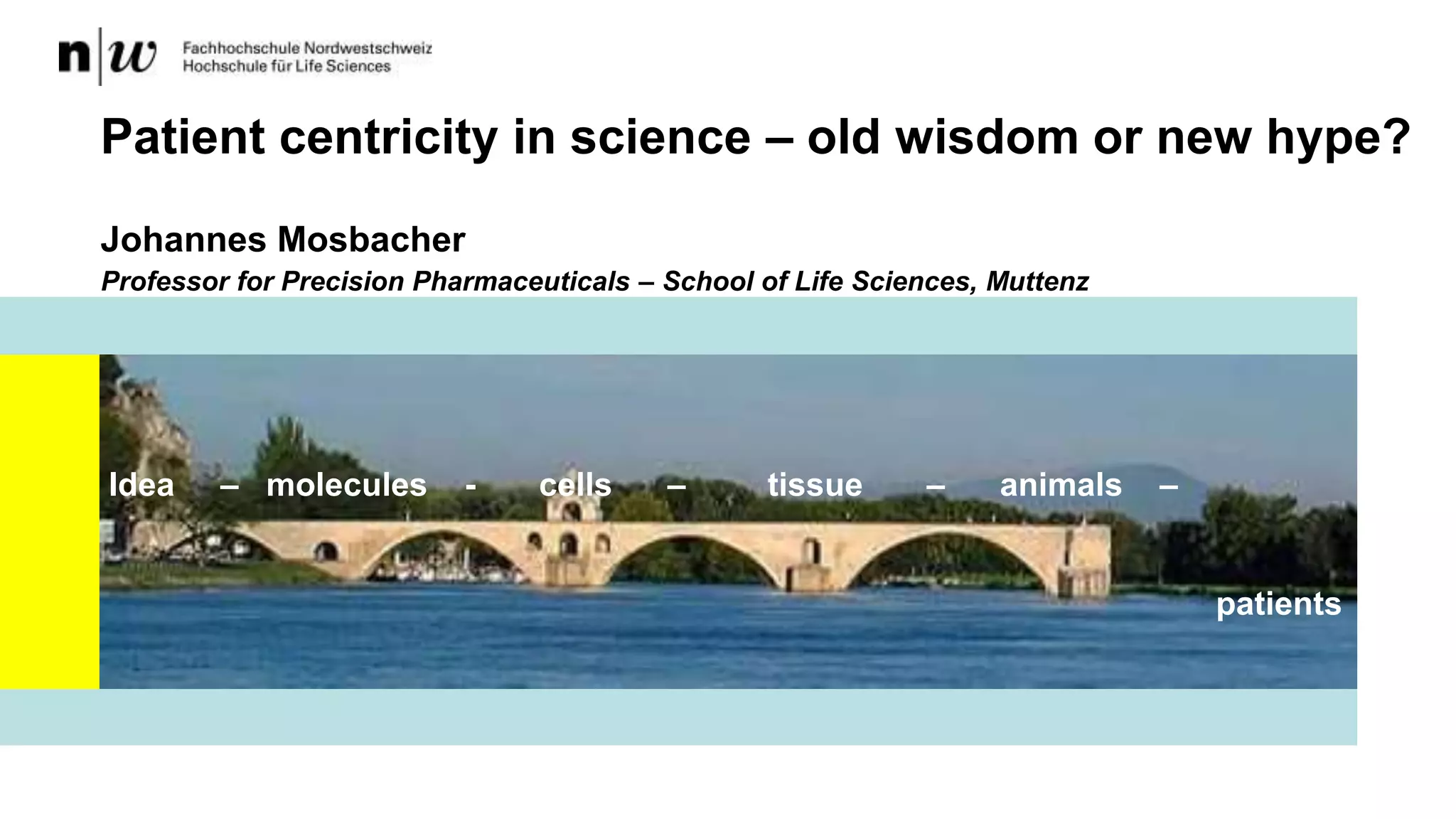 Johannes Mosbacher
Professor for Precision Pharmaceuticals – School of Life Sciences, Muttenz
Patient centricity in science – old wisdom or new hype?
Idea – molecules - cells – tissue – animals –
patients
 