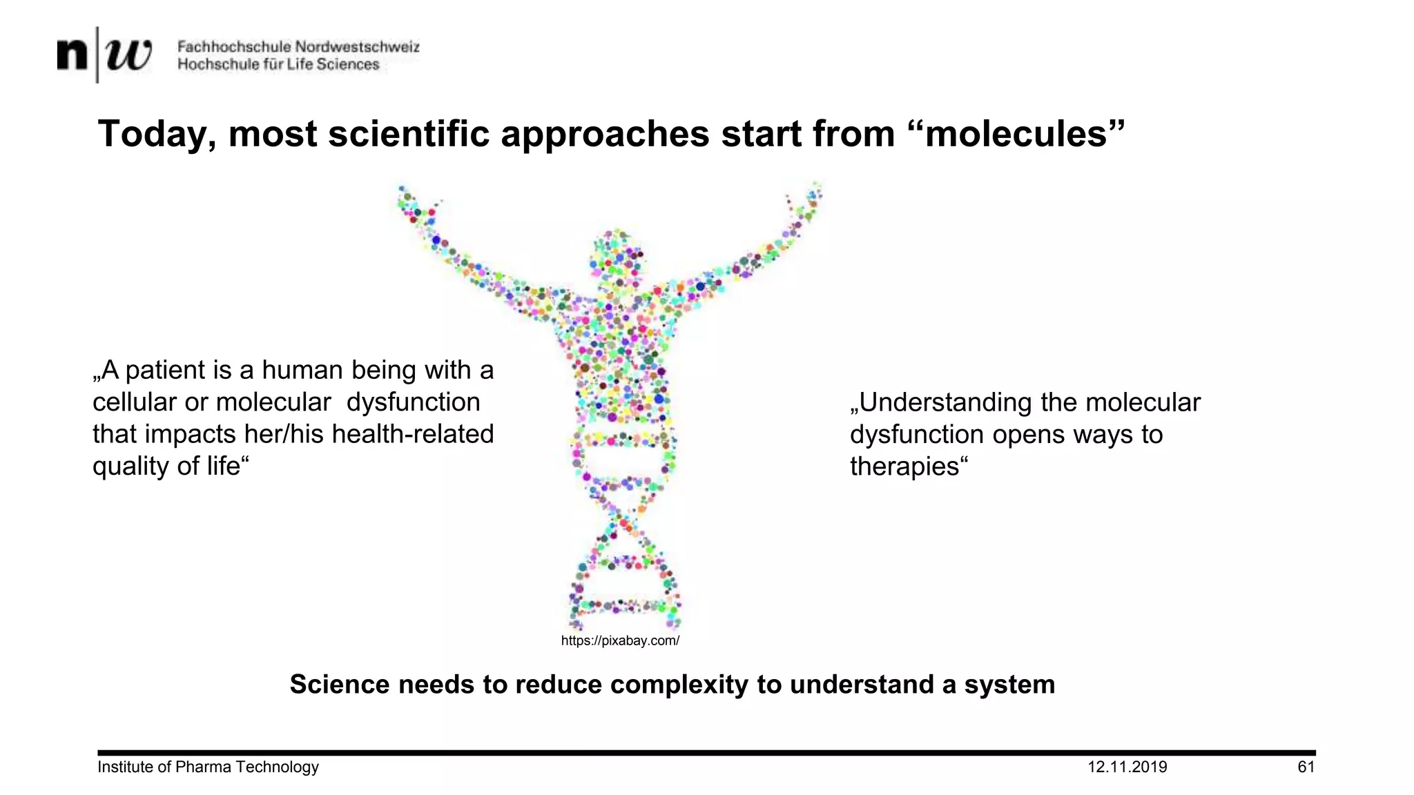 12.11.2019Institute of Pharma Technology 61
Today, most scientific approaches start from “molecules”
Science needs to reduce complexity to understand a system
„Understanding the molecular
dysfunction opens ways to
therapies“
https://pixabay.com/
„A patient is a human being with a
cellular or molecular dysfunction
that impacts her/his health-related
quality of life“
 