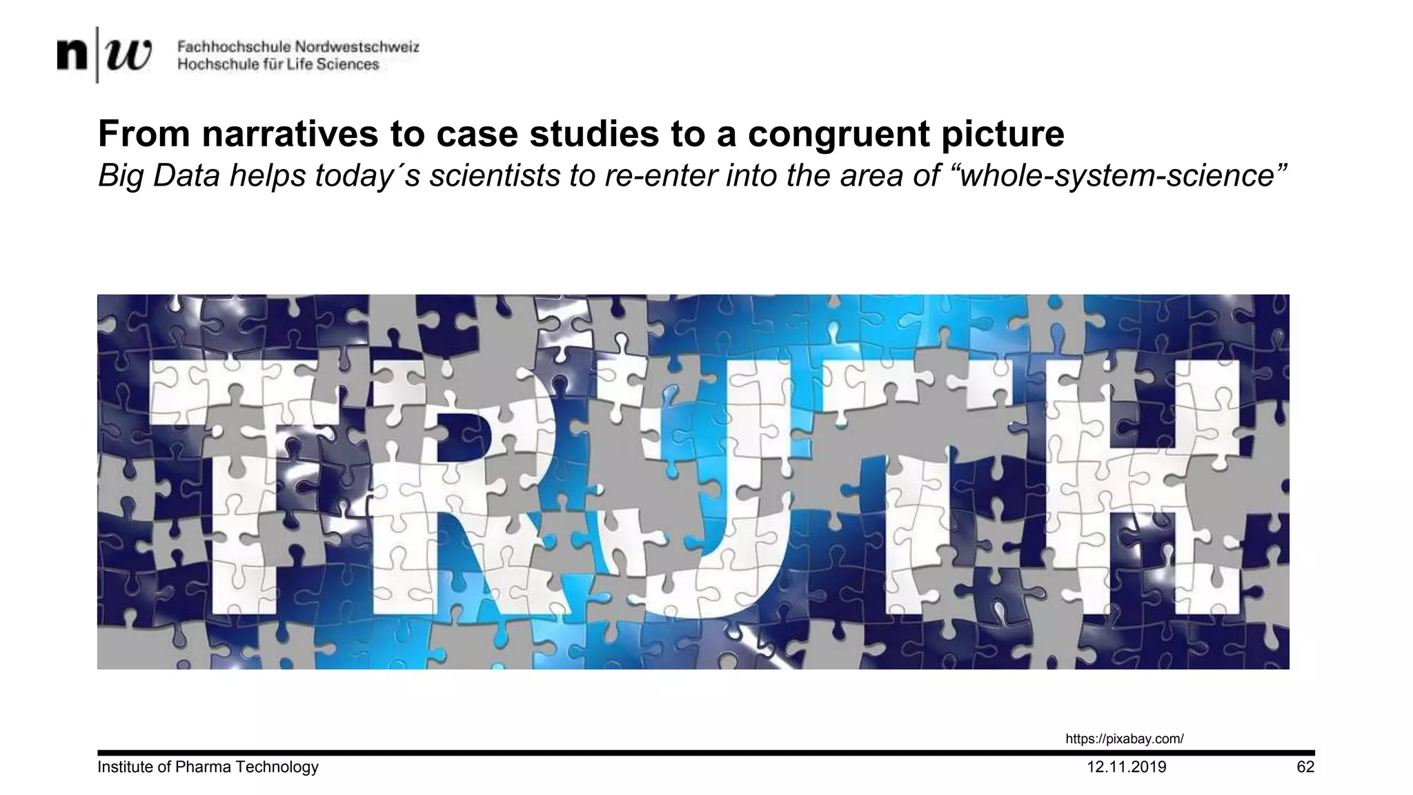 12.11.2019Institute of Pharma Technology 62
From narratives to case studies to a congruent picture
Big Data helps today´s scientists to re-enter into the area of “whole-system-science”
https://pixabay.com/
 