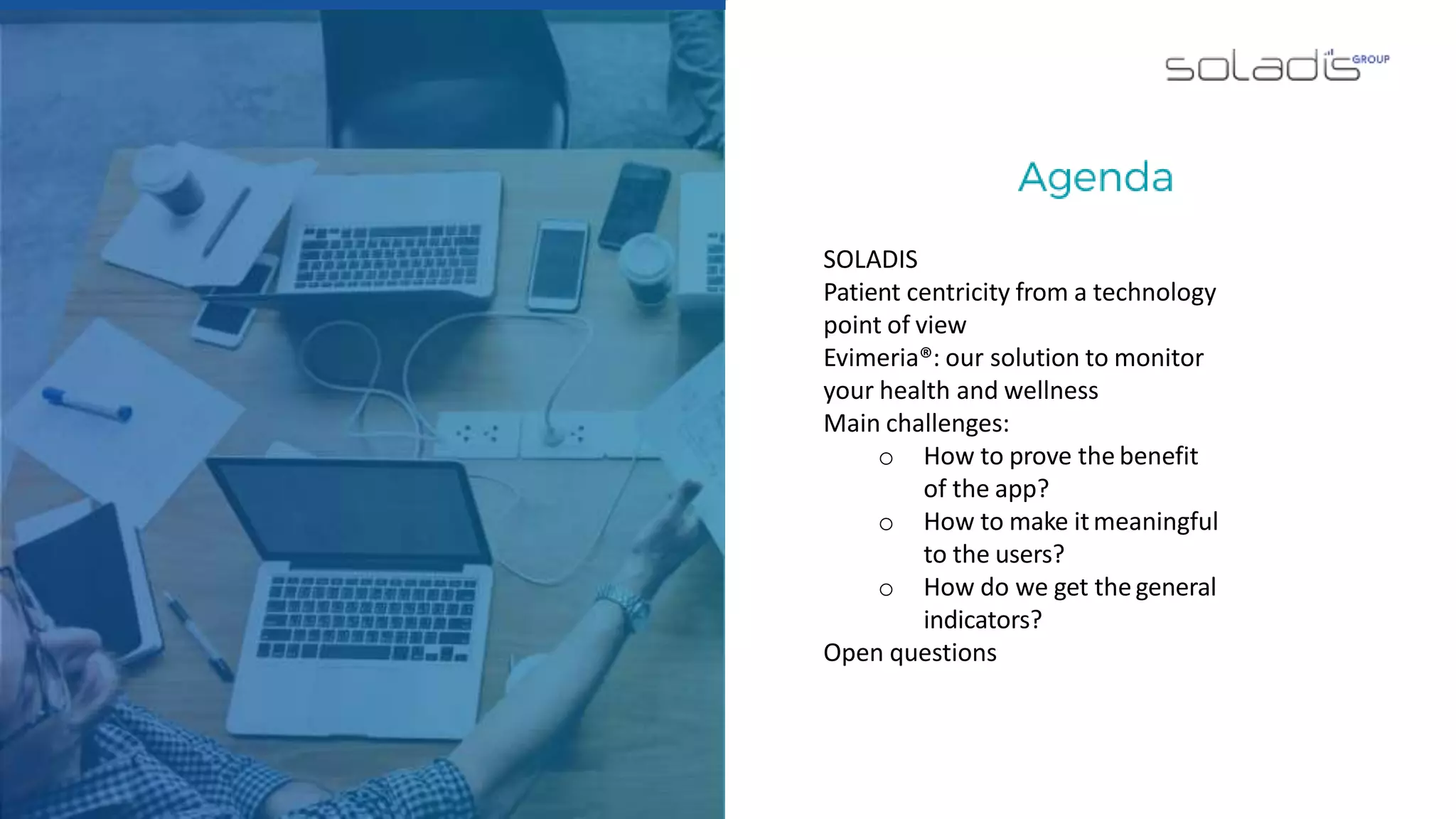 SOLADIS
Patient centricity from a technology
point of view
Evimeria®: our solution to monitor
your health and wellness
Main challenges:
o How to prove the benefit
of the app?
o How to make itmeaningful
to the users?
o How do we get thegeneral
indicators?
Open questions
 