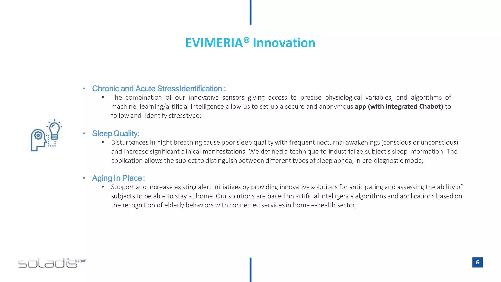 • Chronic and Acute StressIdentification :
• The combination of our innovative sensors giving access to precise physiological variables, and algorithms of
machine learning/artificial intelligence allow us to set up a secure and anonymous app (with integrated Chabot) to
follow and identify stresstype;
• Sleep Quality:
• Disturbances in night breathing cause poor sleep quality with frequent nocturnal awakenings (conscious or unconscious)
and increase significant clinical manifestations. We defined a technique to industrialize subject's sleep information. The
application allows the subjectto distinguish between different typesof sleep apnea, in pre-diagnostic mode;
• Aging In Place:
• Support and increase existing alert initiatives by providing innovative solutions for anticipating and assessing the ability of
subjects to be able to stay at home. Our solutions are based on artificial intelligence algorithms and applications based on
the recognition of elderly behaviors with connected services in home e-health sector;
EVIMERIA® Innovation
 