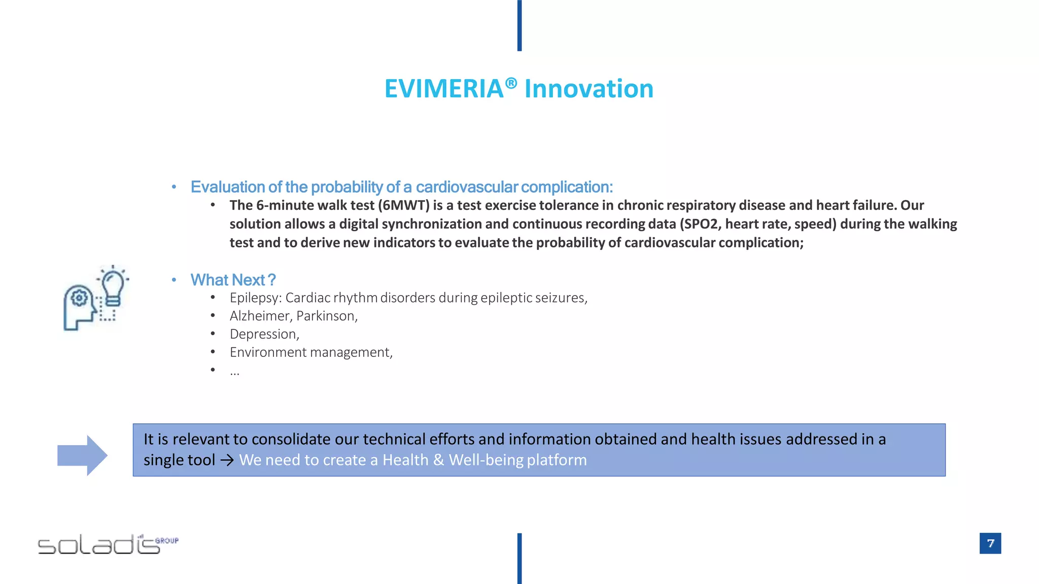 • Evaluation of the probability of a cardiovascular complication:
• The 6-minute walk test (6MWT) is a test exercise tolerance in chronic respiratory disease and heart failure. Our
solution allows a digital synchronization and continuous recording data (SPO2, heart rate, speed) during the walking
test and to derive new indicators to evaluate the probability of cardiovascular complication;
• What Next ?
• Epilepsy: Cardiac rhythmdisorders during epileptic seizures,
• Alzheimer, Parkinson,
• Depression,
• Environment management,
• …
It is relevant to consolidate our technical efforts and information obtained and health issues addressed in a
single tool → We need to create a Health & Well-being platform
EVIMERIA® Innovation
 